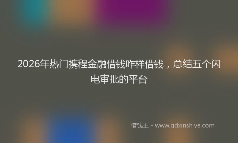 2026年热门携程金融借钱咋样借钱，总结五个闪电审批的平台