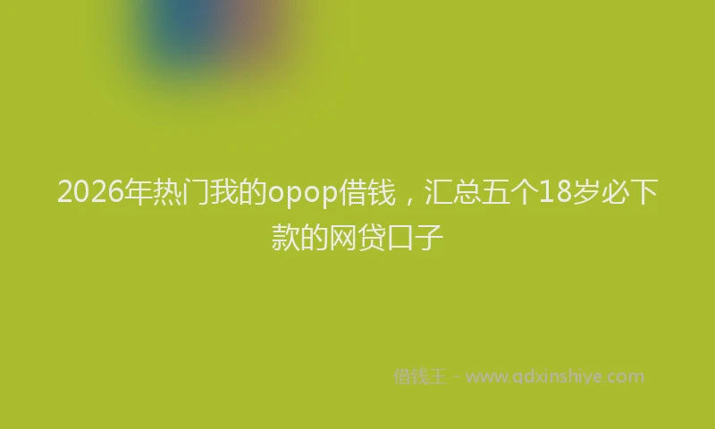 2026年热门我的opop借钱，汇总五个18岁必下款的网贷口子