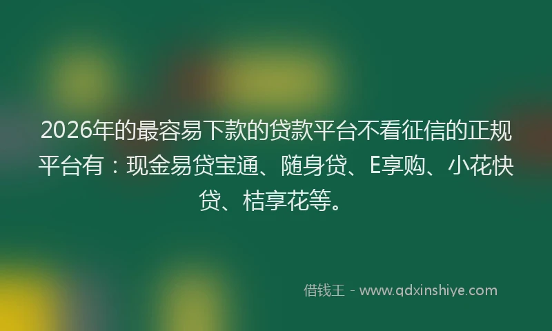 2026年的最容易下款的贷款平台不看征信的正规平台有：现金易贷宝通、随身贷、E享购、小花快贷、桔享花等。