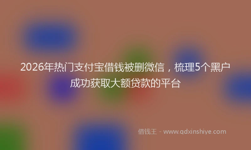 2026年热门支付宝借钱被删微信，梳理5个黑户成功获取大额贷款的平台