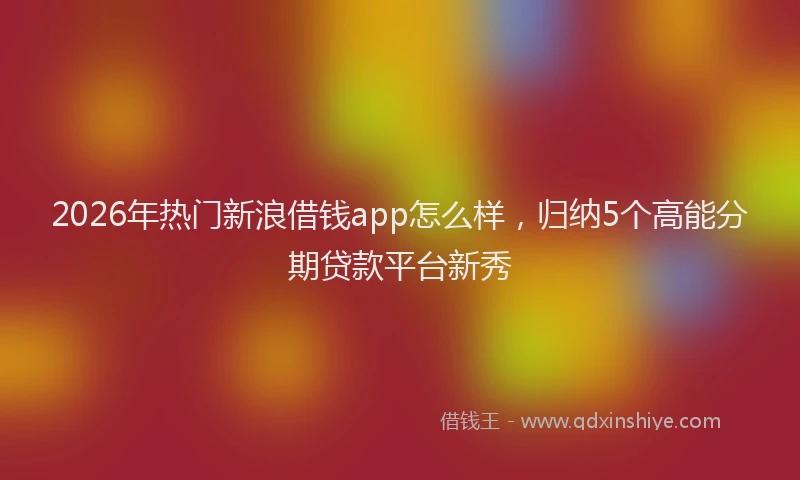 2026年热门新浪借钱app怎么样，归纳5个高能分期贷款平台新秀