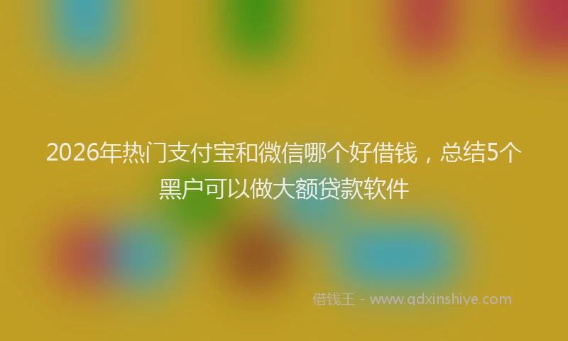 2026年热门支付宝和微信哪个好借钱，总结5个黑户可以做大额贷款软件