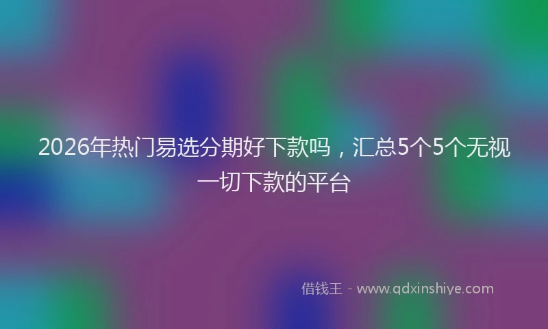 2026年热门易选分期好下款吗，汇总5个5个无视一切下款的平台