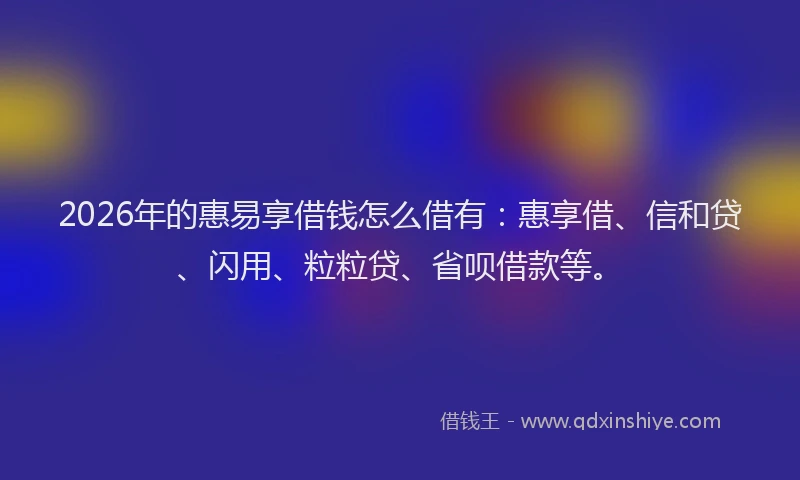 2026年的惠易享借钱怎么借有:惠享借、信和贷、闪用、粒粒贷、省呗借款等。