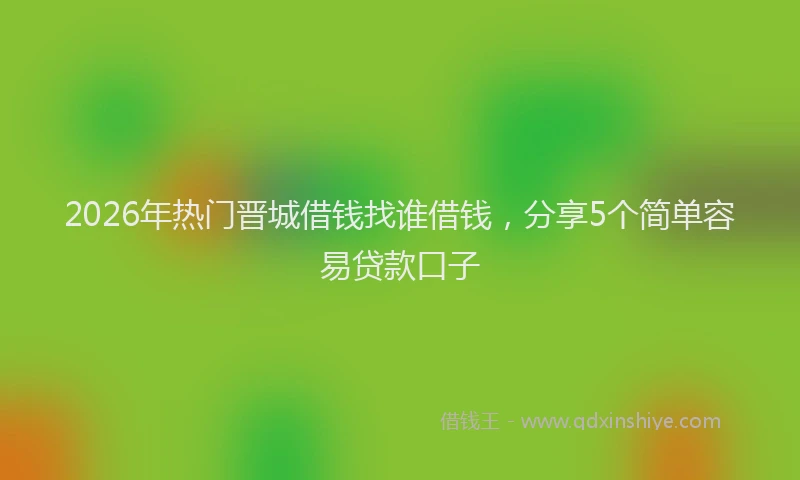 2026年热门晋城借钱找谁借钱，分享5个简单容易贷款口子