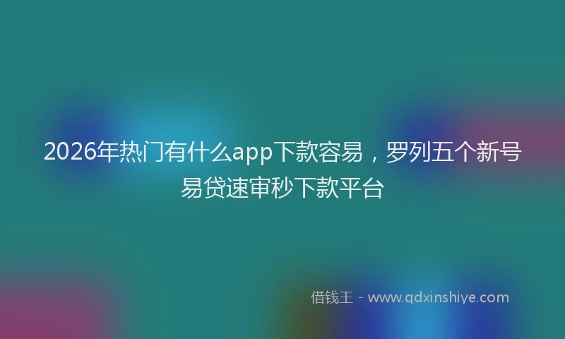 2026年热门有什么app下款容易，罗列五个新号易贷速审秒下款平台