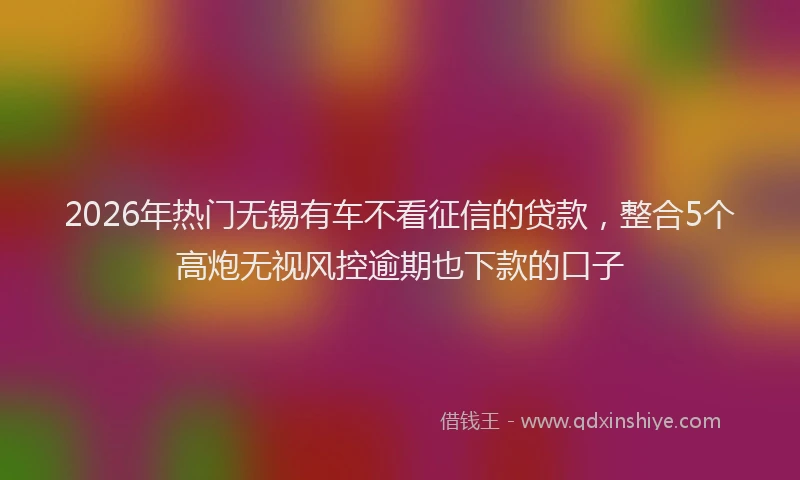2026年热门无锡有车不看征信的贷款，整合5个高炮无视风控逾期也下款的口子