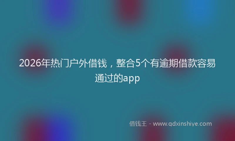2026年热门户外借钱,整合5个有逾期借款容易通过的app