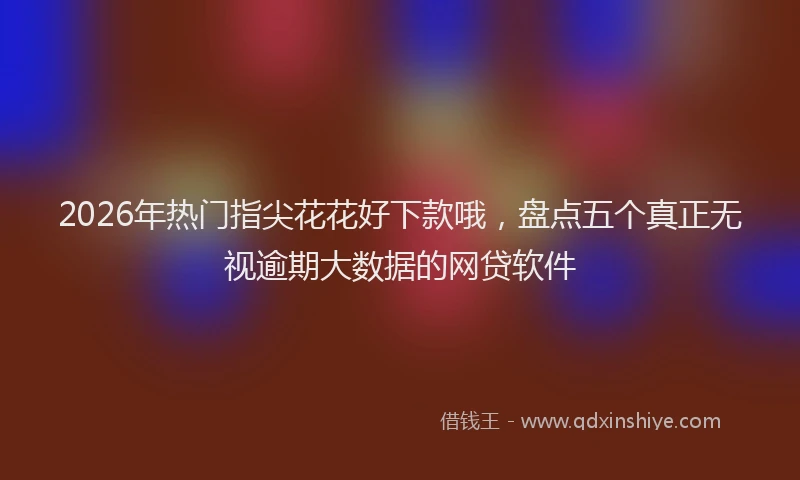 2026年热门指尖花花好下款哦，盘点五个真正无视逾期大数据的网贷软件