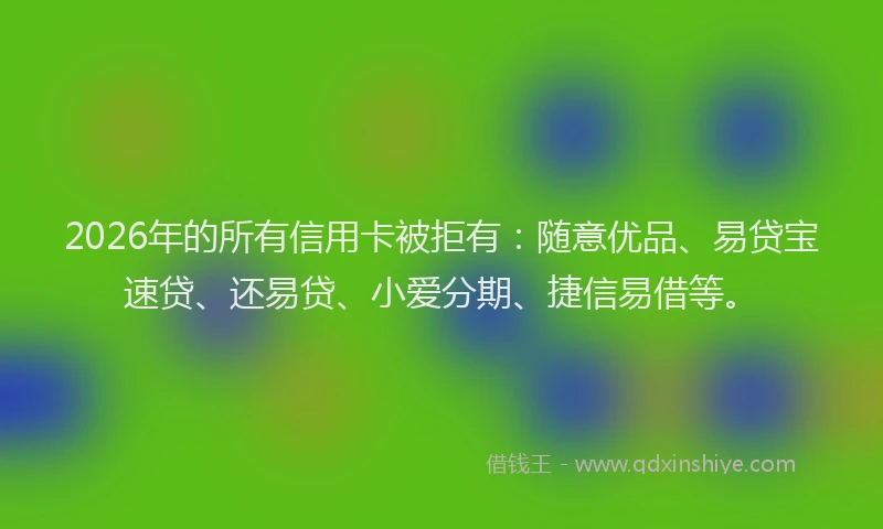 2026年的所有信用卡被拒有：随意优品、易贷宝速贷、还易贷、小爱分期、捷信易借等。