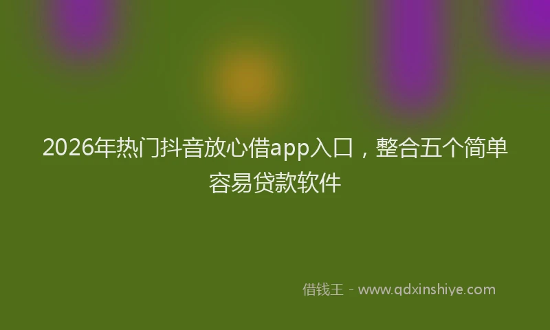 2026年热门抖音放心借app入口，整合五个简单容易贷款软件