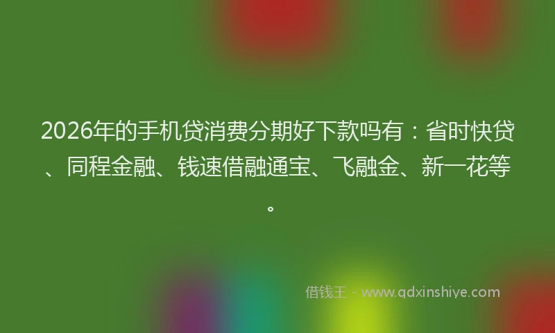 2026年的手机贷消费分期好下款吗有：省时快贷、同程金融、钱速借融通宝、飞融金、新一花等。