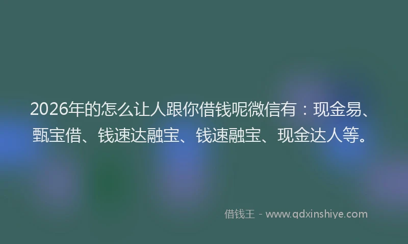 2026年的怎么让人跟你借钱呢微信有：现金易、甄宝借、钱速达融宝、钱速融宝、现金达人等。