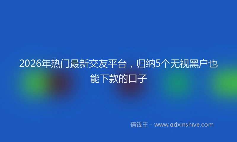 2026年热门最新交友平台，归纳5个无视黑户也能下款的口子
