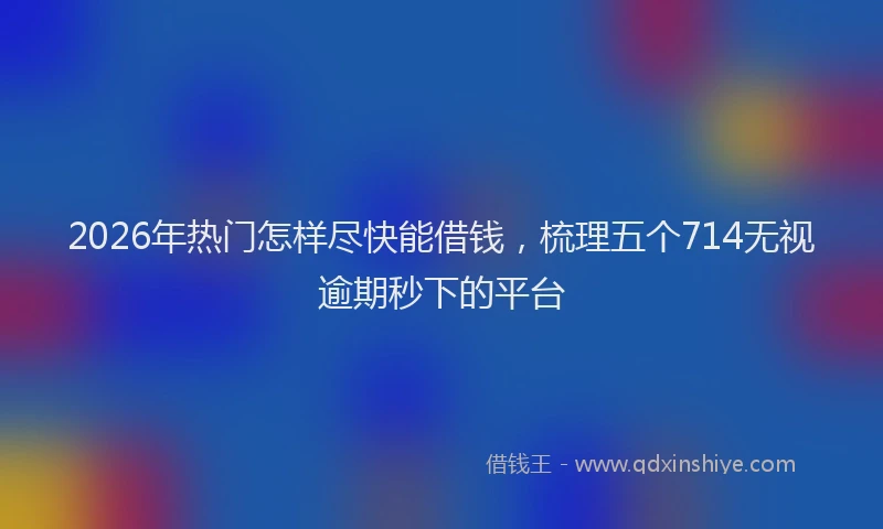2026年热门怎样尽快能借钱，梳理五个714无视逾期秒下的平台