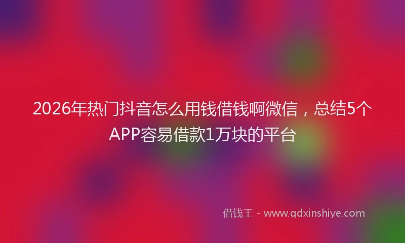 2026年热门抖音怎么用钱借钱啊微信,总结5个APP容易借款1万块的平台