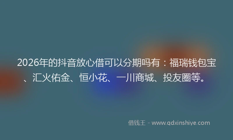 2026年的抖音放心借可以分期吗有：福瑞钱包宝、汇火佑金、恒小花、一川商城、投友圈等。