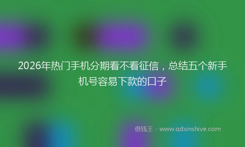 2026年热门手机分期看不看征信，总结五个新手机号容易下款的口子