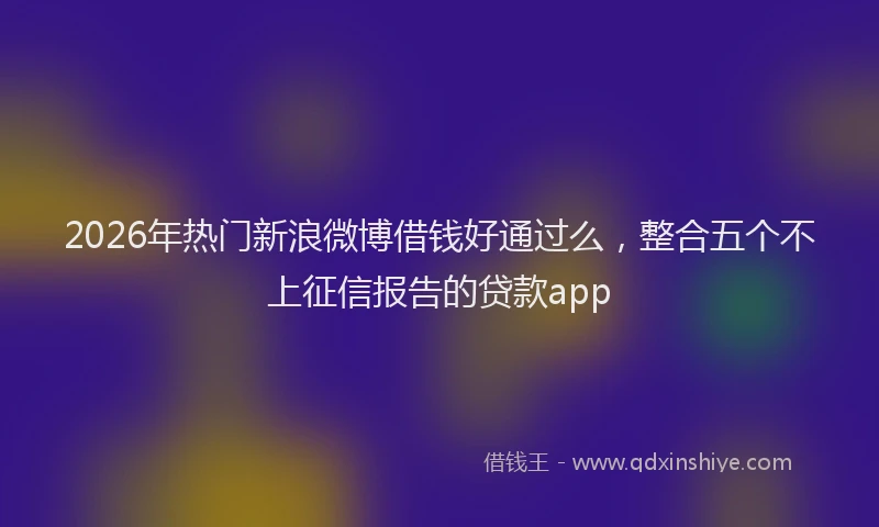 2026年热门新浪微博借钱好通过么，整合五个不上征信报告的贷款app