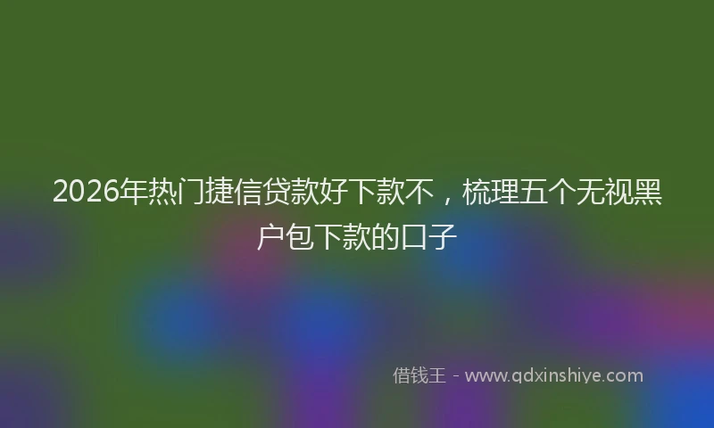 2026年热门捷信贷款好下款不，梳理五个无视黑户包下款的口子