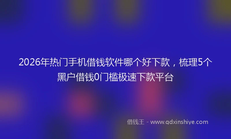2026年热门手机借钱软件哪个好下款，梳理5个黑户借钱0门槛极速下款平台