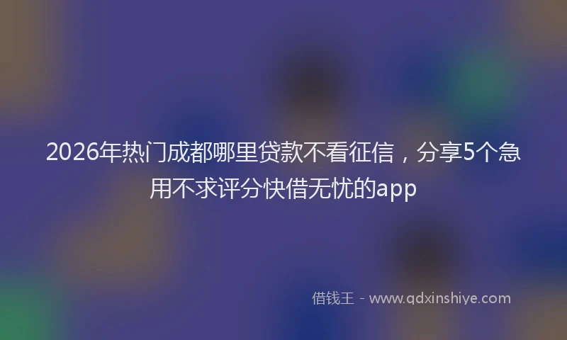 2026年热门成都哪里贷款不看征信,分享5个急用不求评分快借无忧的app