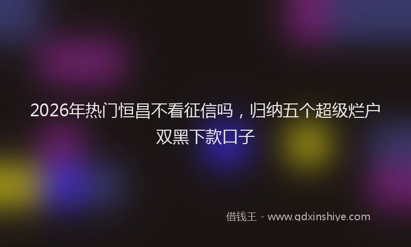 2026年热门恒昌不看征信吗，归纳五个超级烂户双黑下款口子