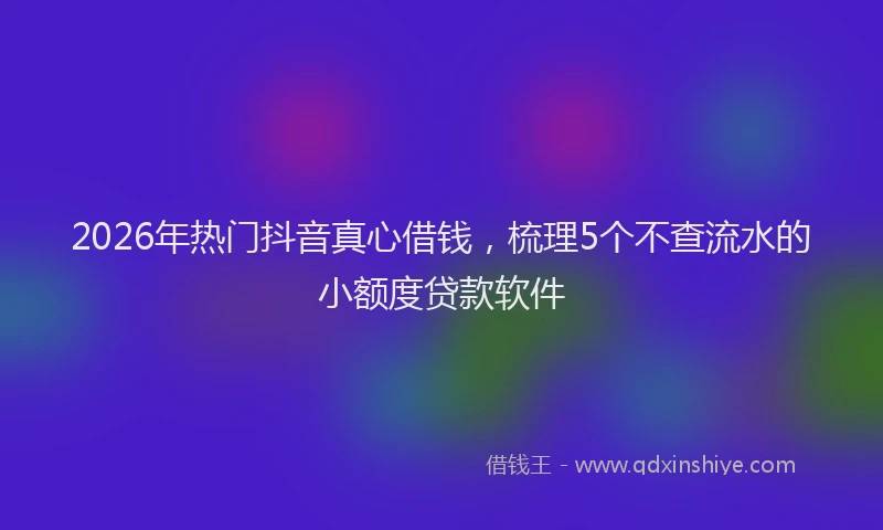 2026年热门抖音真心借钱,梳理5个不查流水的小额度贷款软件