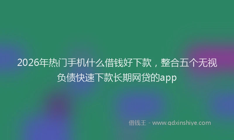 2026年热门手机什么借钱好下款，整合五个无视负债快速下款长期网贷的app