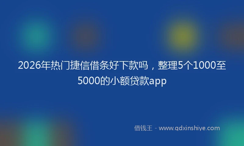 2026年热门捷信借条好下款吗，整理5个1000至5000的小额贷款app