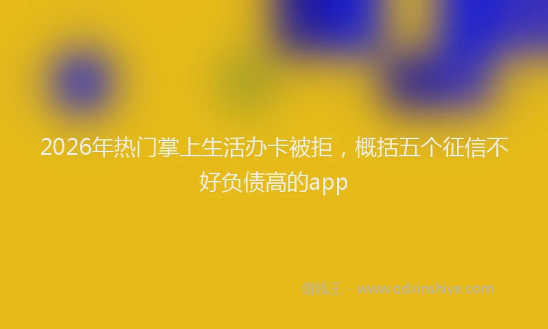 2026年热门掌上生活办卡被拒，概括五个征信不好负债高的app