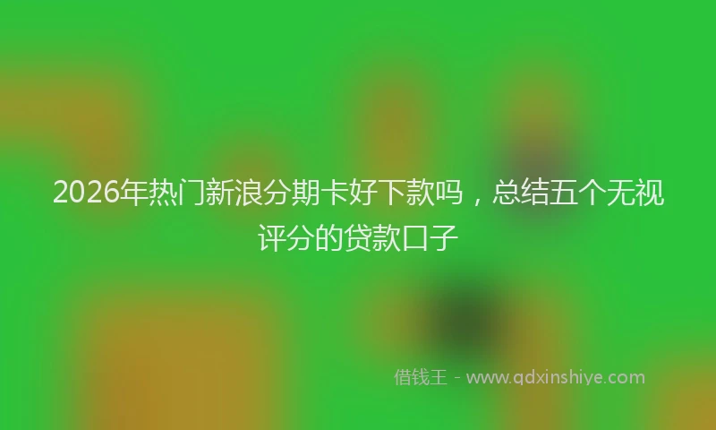2026年热门新浪分期卡好下款吗，总结五个无视评分的贷款口子