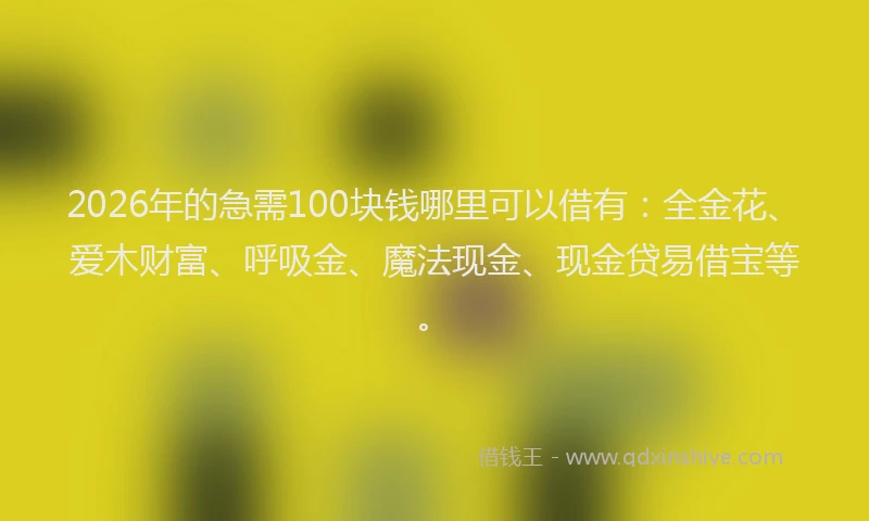 2026年的急需100块钱哪里可以借有：全金花、爱木财富、呼吸金、魔法现金、现金贷易借宝等。