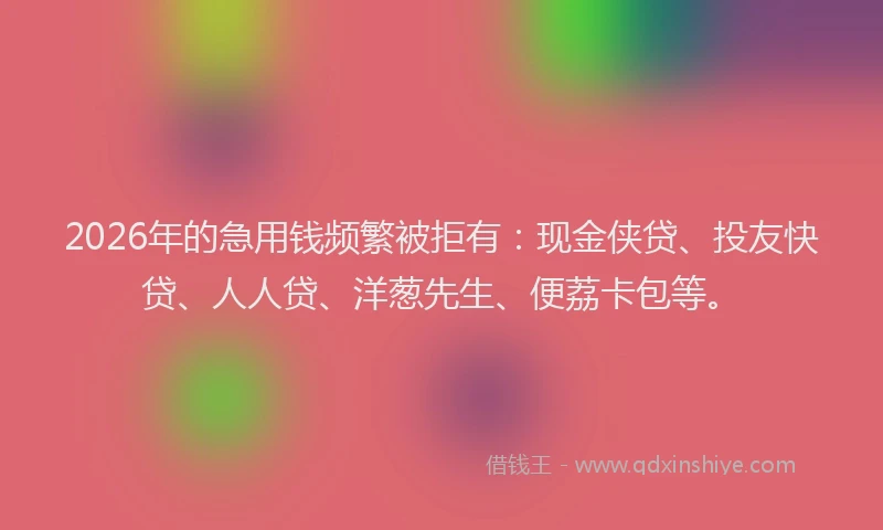 2026年的急用钱频繁被拒有:现金侠贷、投友快贷、人人贷、洋葱先生、便荔卡包等。