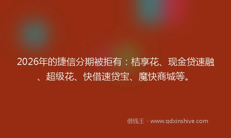 2026年的捷信分期被拒有：桔享花、现金贷速融、超级花、快借速贷宝、魔快商城等。