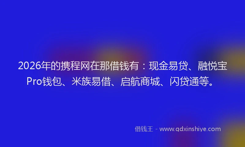 2026年的携程网在那借钱有：现金易贷、融悦宝Pro钱包、米族易借、启航商城、闪贷通等。