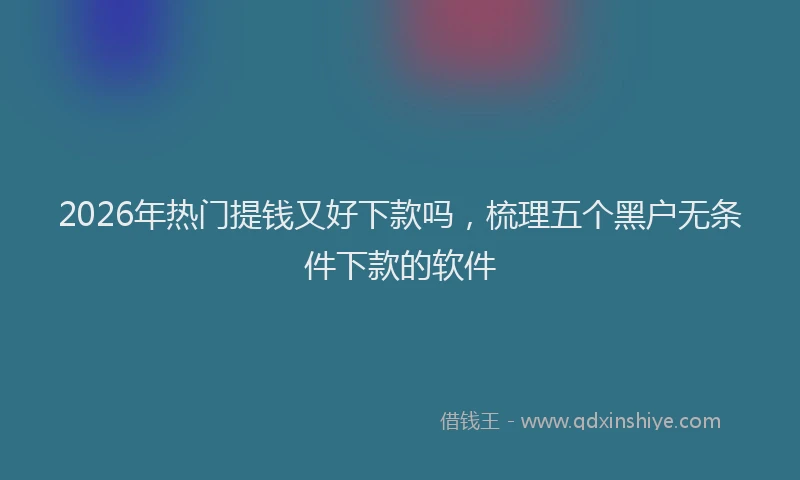 2026年热门提钱又好下款吗，梳理五个黑户无条件下款的软件