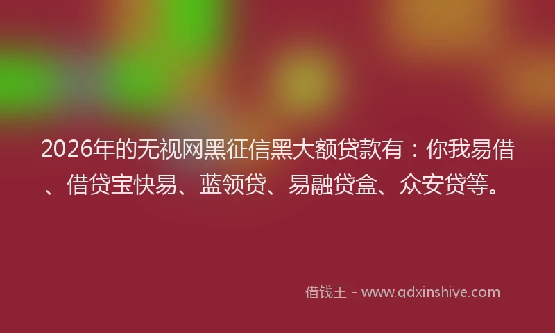 2026年的无视网黑征信黑大额贷款有：你我易借、借贷宝快易、蓝领贷、易融贷盒、众安贷等。