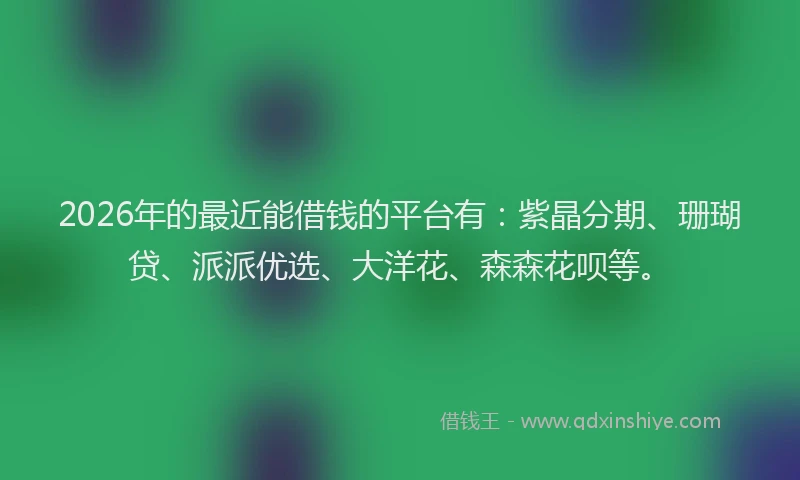2026年的最近能借钱的平台有：紫晶分期、珊瑚贷、派派优选、大洋花、森森花呗等。