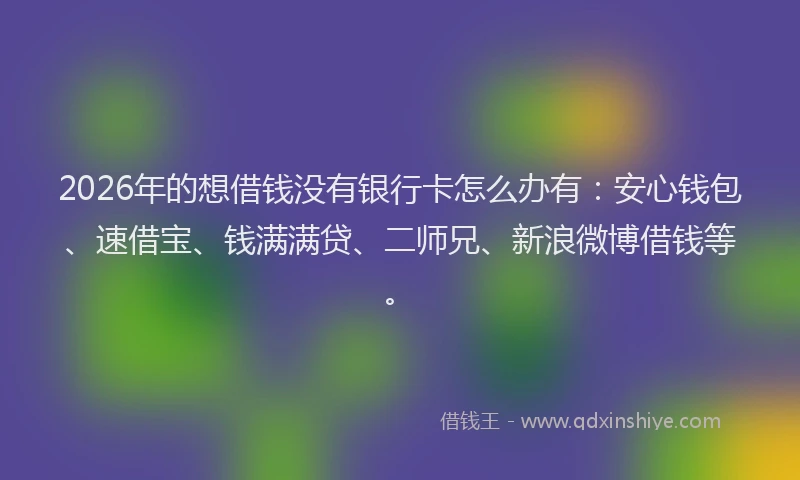 2026年的想借钱没有银行卡怎么办有：安心钱包、速借宝、钱满满贷、二师兄、新浪微博借钱等。