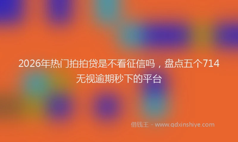2026年热门拍拍贷是不看征信吗，盘点五个714无视逾期秒下的平台