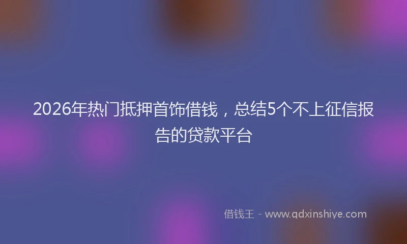 2026年热门抵押首饰借钱，总结5个不上征信报告的贷款平台