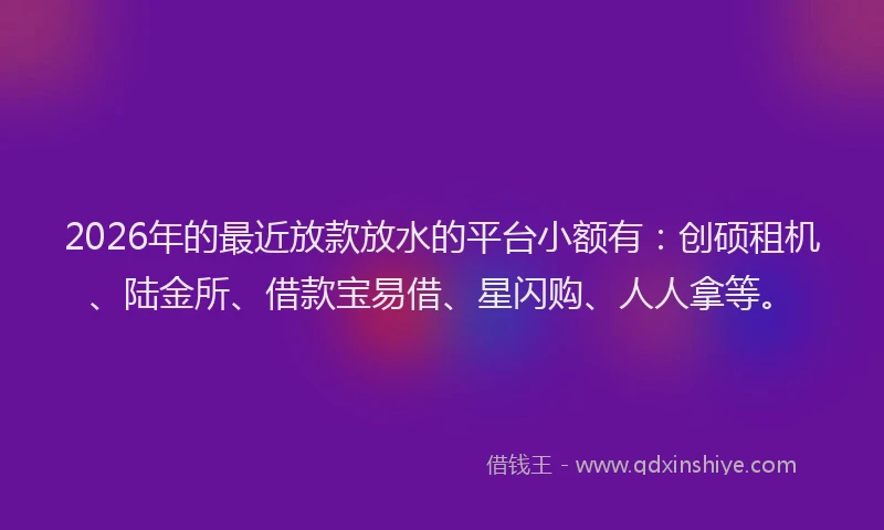 2026年的最近放款放水的平台小额有：创硕租机、陆金所、借款宝易借、星闪购、人人拿等。