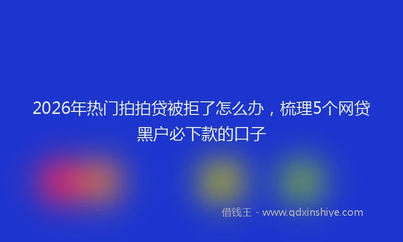 2026年热门拍拍贷被拒了怎么办，梳理5个网贷黑户必下款的口子
