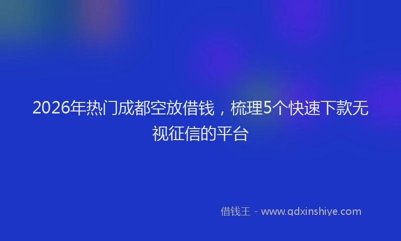 2026年热门成都空放借钱，梳理5个快速下款无视征信的平台