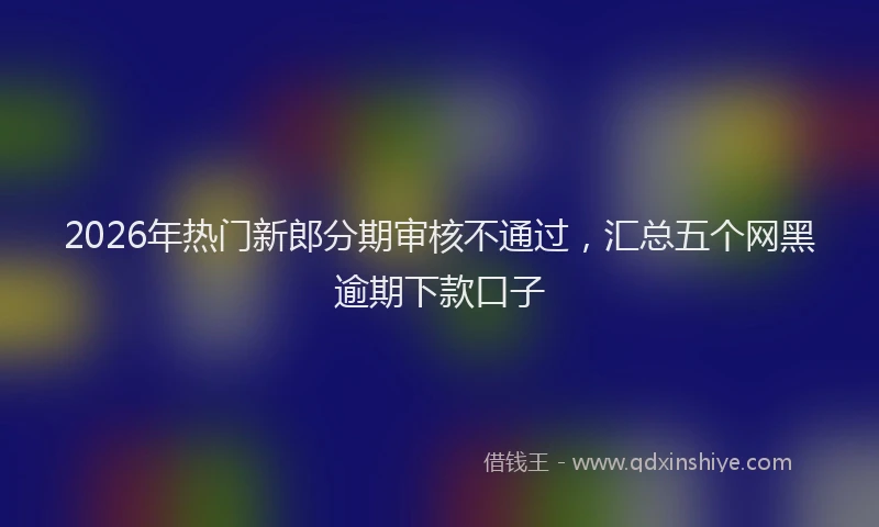 2026年热门新郎分期审核不通过，汇总五个网黑逾期下款口子
