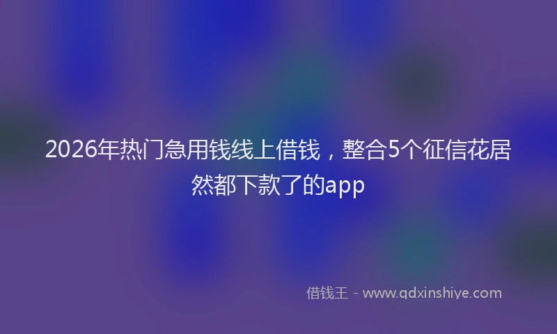 2026年热门急用钱线上借钱，整合5个征信花居然都下款了的app
