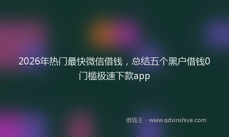 2026年热门最快微信借钱，总结五个黑户借钱0门槛极速下款app