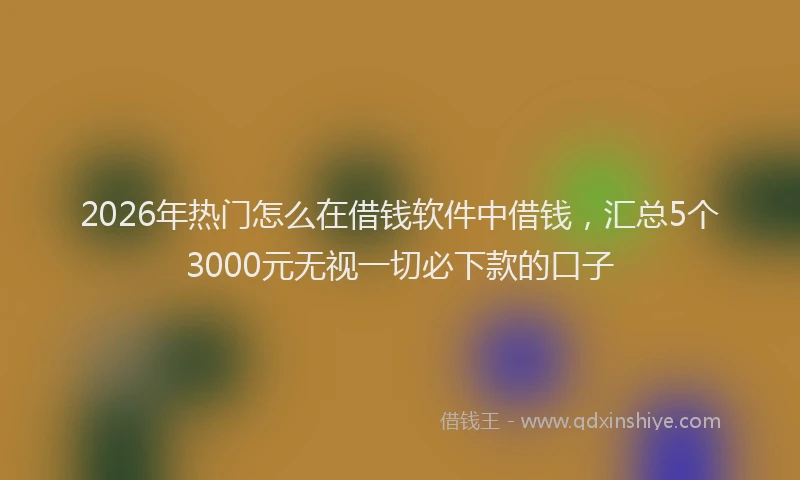 2026年热门怎么在借钱软件中借钱，汇总5个3000元无视一切必下款的口子