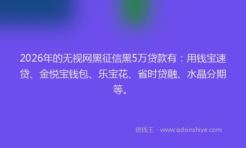 2026年的无视网黑征信黑5万贷款有：用钱宝速贷、金悦宝钱包、乐宝花、省时贷融、水晶分期等。